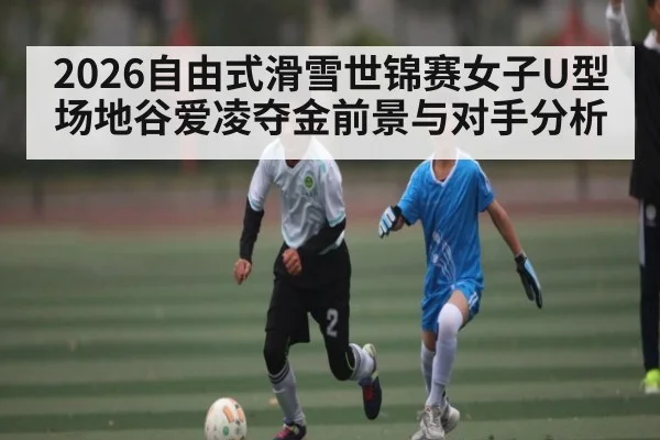 2026自由式滑雪世锦赛女子U型场地谷爱凌夺金前景与对手分析 | kaiyun sports